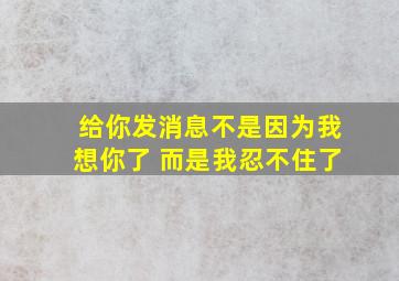 给你发消息不是因为我想你了 而是我忍不住了